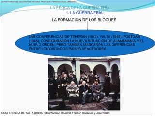 DEPARTAMENTO DE GEOGRAFÍA E HISTORIA. PROFESOR: FRANCISCO RUIZ CAÑESTRO.
LA ÉPOCA DE LA GUERRA FRÍA
1. LA GUERRA FRÍA
LA FORMACIÓN DE LOS BLOQUES
LAS CONFERENCIAS DE TEHERÁN (1943), YALTA (1945), POSTDAM
(1945), CONFIGURARON LA NUEVA SITUACIÓN DE ALAMEMANIA Y EL
NUEVO ORDEN, PERO TAMBIÉN MARCARON LAS DIFERENCIAS
ENTRE LOS DISTINTOS PAÍSES VENCEDORES.
CONFERENCIA DE YALTA (URRS 1945) Winston Churchill, Franklin Roosevelt y Josef Stalin
 