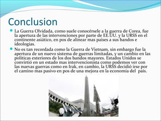 Conclusion
La Guerra Olvidada, como suele conocérsele a la guerra de Corea, fue
la apertura de las intervenciones por parte de EE.UU. y la URSS en el
continente asiático, en pos de alinear mas países a sus bandos e
ideologías.
No es tan recordada como la Guerra de Vietnam, sin embargo fue la
apertura de un nuevo sistema de guerras limitadas, y un cambio en las
políticas exteriores de los dos bandos mayores. Estados Unidos se
convirtió en un estado mas intervencionista como podemos ver con
las nuevas guerras como en Irak, en cambio, la URSS decidió irse por
el camino mas pasivo en pos de una mejora en la economía del país.
 