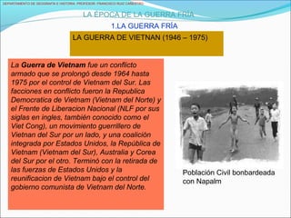 DEPARTAMENTO DE GEOGRAFÍA E HISTORIA. PROFESOR: FRANCISCO RUIZ CAÑESTRO.
LA ÉPOCA DE LA GUERRA FRÍA
1.LA GUERRA FRÍA
LA GUERRA DE VIETNAN (1946 – 1975)
La Guerra de Vietnam fue un conflicto
armado que se prolongó desde 1964 hasta
1975 por el control de Vietnam del Sur. Las
facciones en conflicto fueron la Republica
Democratica de Vietnam (Vietnam del Norte) y
el Frente de Liberacion Nacional (NLF por sus
siglas en ingles, también conocido como el
Viet Cong), un movimiento guerrillero de
Vietnan del Sur por un lado, y una coalición
integrada por Estados Unidos, la República de
Vietnam (Vietnam del Sur), Australia y Corea
del Sur por el otro. Terminó con la retirada de
las fuerzas de Estados Unidos y la
reunificacion de Vietnam bajo el control del
gobierno comunista de Vietnam del Norte.
Población Civil bonbardeada
con Napalm
 