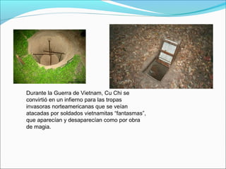 Durante la Guerra de Vietnam, Cu Chi se
convirtió en un infierno para las tropas
invasoras norteamericanas que se veían
atacadas por soldados vietnamitas “fantasmas”,
que aparecían y desaparecían como por obra
de magia.
 