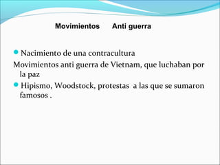 Nacimiento de una contracultura
Movimientos anti guerra de Vietnam, que luchaban por
la paz
Hipismo, Woodstock, protestas a las que se sumaron
famosos .
Movimientos Anti guerra
 
