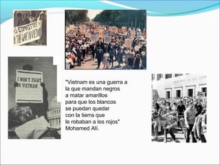 "Vietnam es una guerra a
la que mandan negros
a matar amarillos
para que los blancos
se puedan quedar
con la tierra que
le robaban a los rojos"
Mohamed Alí.
 