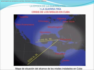DEPARTAMENTO DE GEOGRAFÍA E HISTORIA. PROFESOR: FRANCISCO RUIZ CAÑESTRO.
LA ÉPOCA DE LA GUERRA FRÍA
1.LA GUERRA FRÍA
CRISIS DE LOS MISILES EN CUBA
Mapa de situación del alcance de los misiles instalados en Cuba
 