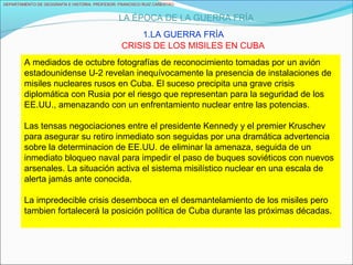 A mediados de octubre fotografías de reconocimiento tomadas por un avión
estadounidense U-2 revelan inequívocamente la presencia de instalaciones de
misiles nucleares rusos en Cuba. El suceso precipita una grave crisis
diplomática con Rusia por el riesgo que representan para la seguridad de los
EE.UU., amenazando con un enfrentamiento nuclear entre las potencias.
Las tensas negociaciones entre el presidente Kennedy y el premier Kruschev
para asegurar su retiro inmediato son seguidas por una dramática advertencia
sobre la determinacion de EE.UU. de eliminar la amenaza, seguida de un
inmediato bloqueo naval para impedir el paso de buques soviéticos con nuevos
arsenales. La situación activa el sistema misilístico nuclear en una escala de
alerta jamás ante conocida.
La impredecible crisis desemboca en el desmantelamiento de los misiles pero
tambien fortalecerá la posición política de Cuba durante las próximas décadas.
DEPARTAMENTO DE GEOGRAFÍA E HISTORIA. PROFESOR: FRANCISCO RUIZ CAÑESTRO.
LA ÉPOCA DE LA GUERRA FRÍA
1.LA GUERRA FRÍA
CRISIS DE LOS MISILES EN CUBA
 