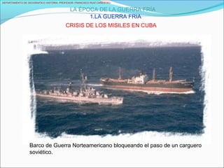 DEPARTAMENTO DE GEOGRAFÍA E HISTORIA. PROFESOR: FRANCISCO RUIZ CAÑESTRO.
LA ÉPOCA DE LA GUERRA FRÍA
1.LA GUERRA FRIA
CRISIS DE LOS MISILES EN CUBA
Barco de Guerra Norteamericano bloqueando el paso de un carguero
soviético.
 