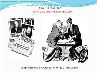 DEPARTAMENTO DE GEOGRAFÍA E HISTORIA. PROFESOR: FRANCISCO RUIZ CAÑESTRO.
LA ÉPOCA DE LA GUERRA FRÍA
1.LA GUERRA FRÍA
CRISIS DE LOS MISILES EN CUBA
Los protagonistas: Kruschev, Kennedy y Fidel Castro
 