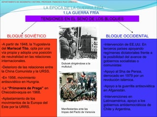 DEPARTAMENTO DE GEOGRAFÍA E HISTORIA. PROFESOR: FRANCISCO RUIZ CAÑESTRO.
LA ÉPOCA DE LA GUERRA FRÍA
1.LA GUERRA FRÍA
TENSIONES EN EL SENO DE LOS BLOQUES
BLOQUE SOVIÉTICO BLOQUE OCCIDENTAL
-A partir de 1948, la Yugoslavia
del Mariscal Tito, opta por una
vía propia y adopta una posición
de neutralidad en las relaciones
internacionales.
-Deterioro de las relaciones entre
la China Comunista y la URSS.
-En 1956, movimiento
antisoviético en Hungria.
-La “Primavera de Praga” en
Checoslovaquia en 1968.
-Aplastamiento de los
movimientos de la Europa del
Este por la URRS.
Manifestantes ante las
tropas del Pacto de Varsovia
Dubcek dirigiéndose a la
multutud.
-Intervención de EE.UU. En
terceros países apoyando
regímenes dictatoriales frente a
la posibilidad del avance de
gobiernos socialistas o
comunistas:
-Apoyo al Sha de Persia,
derrocado en 1979 por un
revolución islámica.
-Apoyo a la guerrilla antisoviética
en Afganistán.
-Intervenciones en
Latinoamérica, apoyo a los
gobiernos antidemocráticos de
Chile y Argentina.
 
