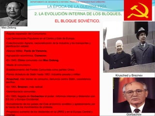 DEPARTAMENTO DE GEOGRAFÍA E HISTORIA. PROFESOR: FRANCISCO RUIZ CAÑESTRO.
LA ÉPOCA DE LA GUERRA FRÍA
2. LA EVOLUCIÓN INTERNA DE LOS BLOQUES.
EL BLOQUE SOVIÉTICO.
Krusched y Breznev
Gorbachov
-Rápida expansión del Comunismo.
-Las Democracias Populares en el Centro y Este de Europa.
-Colectivización Agraria, nacionalización de la Industria y los transportes y
planificación estatal.
-Alianza Militar, Pacto de Varsovia.
-Agrupación económica, Comecon.
-En 1949, China comunista con Mao Zedong.
-Miedo al comunismo.
-Establecimiento del Partido Comunista como partido Único.
-Férrea dictadura de Stalin hasta 1953. Industria pesada y militar.
-Krusched, más bienes de consumo, denuncia contra Stalin, coexistencia
pacífica.
-En 1964, Breznev, más radical.
-Gerontocracia comunista.
-En 1985, llegada de Gorbachov al poder, reformas internas y distensión con
EE.UU. y Europa Occidental.
-Sometimiento de los países del Este al dominio soviético y aplastamiento por
la fuerza de los movimientos de protesta.
-Progresivo aumento de los disidentes en la URRS y en la Europa Central y
Oriental.
Mao Zedong
 