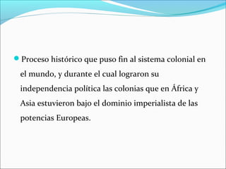 Proceso histórico que puso fin al sistema colonial en
el mundo, y durante el cual lograron su
independencia política las colonias que en África y
Asia estuvieron bajo el dominio imperialista de las
potencias Europeas.
 