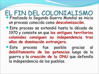 EL FIN DEL COLONIALISMO
Finalizada la Segunda Guerra Mundial se inicia
un proceso conocido como descolonización.
Este proceso se extendió hasta la década de
1970 y consiste en que los antiguos territorios
coloniales consiguen su independencia tras
años de dominación extranjera.
Este proceso fue posible gracias al
debilitamiento de las potencias luego de la
guerra y la creación de la ONU que defendía
la independencia de los pueblos.
 