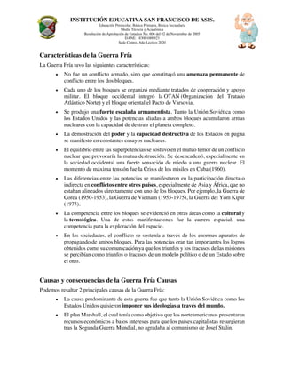 INSTITUCIÓN EDUCATIVA SAN FRANCISCO DE ASIS.
Educación Preescolar, Básica Primaria, Básica Secundaria
Media Técncia y Académica
Resolución de Aprobación de Estudios No. 606 del 02 de Noviembre de 2005
DANE: 183001000923
Sede Centro, Año Lectivo 2020
Características de la Guerra Fría
La Guerra Fría tuvo las siguientes características:
• No fue un conflicto armado, sino que constituyó una amenaza permanente de
conflicto entre los dos bloques.
• Cada uno de los bloques se organizó mediante tratados de cooperación y apoyo
militar. El bloque occidental integró la OTAN (Organización del Tratado
Atlántico Norte) y el bloque oriental el Pacto de Varsovia.
• Se produjo una fuerte escalada armamentista. Tanto la Unión Soviética como
los Estados Unidos y las potencias aliadas a ambos bloques acumularon armas
nucleares con la capacidad de destruir el planeta completo.
• La demostración del poder y la capacidad destructiva de los Estados en pugna
se manifestó en constantes ensayos nucleares.
• El equilibrio entre las superpotencias se sostuvo en el mutuo temor de un conflicto
nuclear que provocaría la mutua destrucción. Se desencadenó, especialmente en
la sociedad occidental una fuerte sensación de miedo a una guerra nuclear. El
momento de máxima tensión fue la Crisis de los misiles en Cuba (1960).
• Las diferencias entre las potencias se manifestaron en la participación directa o
indirecta en conflictos entre otros países, especialmente de Asia y África, que no
estaban alineados directamente con uno de los bloques. Por ejemplo, la Guerra de
Corea (1950-1953), la Guerra de Vietnam (1955-1975), la Guerra del Yom Kipur
(1973).
• La competencia entre los bloques se evidenció en otras áreas como la cultural y
la tecnológica. Una de estas manifestaciones fue la carrera espacial, una
competencia para la exploración del espacio.
• En las sociedades, el conflicto se sostenía a través de los enormes aparatos de
propagando de ambos bloques. Para las potencias eran tan importantes los logros
obtenidos como su comunicación ya que los triunfos y los fracasos de las misiones
se percibían como triunfos o fracasos de un modelo político o de un Estado sobre
el otro.
Causas y consecuencias de la Guerra Fría Causas
Podemos resaltar 2 principales causas de la Guerra Fría:
• La causa predominante de esta guerra fue que tanto la Unión Soviética como los
Estados Unidos quisieron imponer sus ideologías a través del mundo.
• El plan Marshall, el cual tenía como objetivo que los norteamericanos presentaran
recursos económicos a bajos intereses para que los países capitalistas resurgieran
tras la Segunda Guerra Mundial, no agradaba al comunismo de Josef Stalin.
 