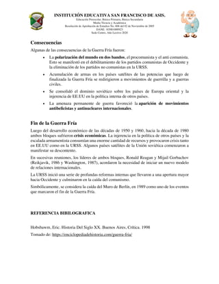 INSTITUCIÓN EDUCATIVA SAN FRANCISCO DE ASIS.
Educación Preescolar, Básica Primaria, Básica Secundaria
Media Técncia y Académica
Resolución de Aprobación de Estudios No. 606 del 02 de Noviembre de 2005
DANE: 183001000923
Sede Centro, Año Lectivo 2020
Consecuencias
Algunas de las consecuencias de la Guerra Fría fueron:
• La polarización del mundo en dos bandos, el procomunista y el anti comunista.
Esto se manifestó en el debilitamiento de los partidos comunistas de Occidente y
la eliminación de los partidos no comunistas en la URSS.
• Acumulación de armas en los países satélites de las potencias que luego de
finalizada la Guerra Fría se redirigieron a movimientos de guerrilla y a guerras
civiles.
• Se consolidó el dominio soviético sobre los países de Europa oriental y la
injerencia de EE.UU en la política interna de otros países.
• La amenaza permanente de guerra favoreció la aparición de movimientos
antibelicistas y antinucleares internacionales.
Fin de la Guerra Fría
Luego del desarrollo económico de las décadas de 1950 y 1960, hacia la década de 1980
ambos bloques sufrieron crisis económicas. La injerencia en la política de otros países y la
escalada armamentista consumían una enorme cantidad de recursos y provocaron crisis tanto
en EE.UU como en la URSS. Algunos países satélites de la Unión soviética comenzaron a
manifestar su descontento.
En sucesivas reuniones, los líderes de ambos bloques, Ronald Reagan y Mijail Gorbachov
(Reikjavik, 1986 y Washington, 1987), acordaron la necesidad de iniciar un nuevo modelo
de relaciones internacionales.
La URSS inició una serie de profundas reformas internas que llevaron a una apertura mayor
hacia Occidente y culminaron en la caída del comunismo.
Simbólicamente, se considera la caída del Muro de Berlín, en 1989 como uno de los eventos
que marcaron el fin de la Guerra Fría.
REFERENCIA BIBILOGRAFICA
Hobsbawm, Eric. Historia Del Siglo XX. Buenos Aires, Crítica. 1998
Tomado de: https://enciclopediadehistoria.com/guerra-fria/
 