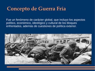 Concepto de Guerra Fría
Fue un fenómeno de carácter global, que incluyo los aspectos
político, económico, ideológico y cultural de los bloques
enfrentados, además de cuestiones de política exterior.
 