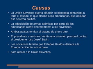 Causas
● La Unión Soviética quería difundir su ideología comunista a
todo el mundo, lo que alarmó a los americanos, que odiaban
ese sistema político.
● La adquisición de armas atómicas por parte de los
americanos alertó enormemente a los soviéticos.
● Ambos países temían el ataque de uno u otro.
● El presidente americano sentía una aversión personal contra
el presidente ruso Josef Stalin.
● Los soviéticos temían que Estados Unidos utilizara a la
Europa occidental como base
● para atacar a la Unión Soviética
 
