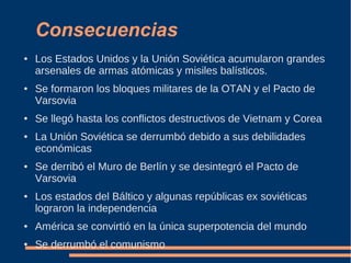 Consecuencias
● Los Estados Unidos y la Unión Soviética acumularon grandes
arsenales de armas atómicas y misiles balísticos.
● Se formaron los bloques militares de la OTAN y el Pacto de
Varsovia
● Se llegó hasta los conflictos destructivos de Vietnam y Corea
● La Unión Soviética se derrumbó debido a sus debilidades
económicas
● Se derribó el Muro de Berlín y se desintegró el Pacto de
Varsovia
● Los estados del Báltico y algunas repúblicas ex soviéticas
lograron la independencia
● América se convirtió en la única superpotencia del mundo
● Se derrumbó el comunismo
 