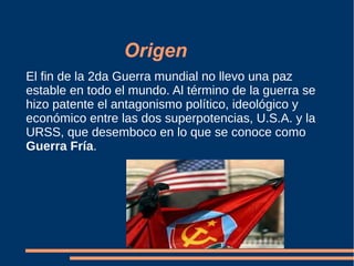 Origen
El fin de la 2da Guerra mundial no llevo una paz
estable en todo el mundo. Al término de la guerra se
hizo patente el antagonismo político, ideológico y
económico entre las dos superpotencias, U.S.A. y la
URSS, que desemboco en lo que se conoce como
Guerra Fría.
 