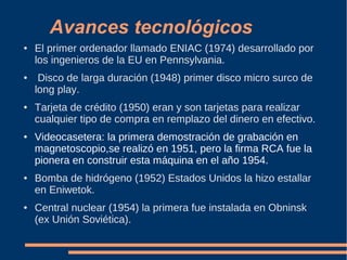 Avances tecnológicos
● El primer ordenador llamado ENIAC (1974) desarrollado por
los ingenieros de la EU en Pennsylvania.
● Disco de larga duración (1948) primer disco micro surco de
long play.
● Tarjeta de crédito (1950) eran y son tarjetas para realizar
cualquier tipo de compra en remplazo del dinero en efectivo.
● Videocasetera: la primera demostración de grabación en
magnetoscopio,se realizó en 1951, pero la firma RCA fue la
pionera en construir esta máquina en el año 1954.
● Bomba de hidrógeno (1952) Estados Unidos la hizo estallar
en Eniwetok.
● Central nuclear (1954) la primera fue instalada en Obninsk
(ex Unión Soviética).
 