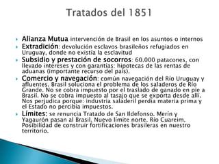    Alianza Mutua intervención de Brasil en los asuntos o internos
   Extradición: devolución esclavos brasileños refugiados en
    Uruguay, donde no existía la esclavitud
   Subsidio y prestación de socorros: 60.000 patacones, con
    llevado intereses y con garantías: hipotecas de las rentas de
    aduanas (importante recurso del país).
   Comercio y navegación: común navegación del Río Uruguay y
    afluentes. Brasil soluciona el problema de los saladeros de Río
    Grande. No se cobra impuesto por el traslado de ganado en pie a
    Brasil. No se cobra impuesto al tasajo que se exporta desde allí.
    Nos perjudica porque: industria saladeril perdía materia prima y
    el Estado no percibía impuestos.
   Límites: se renuncia Tratado de San Ildefonso. Merín y
    Yagaurón pasan al Brasil. Nuevo límite norte. Río Cuareim.
    Posibilidad de construir fortificaciones brasileras en nuestro
    territorio.
 