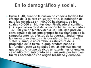    Hacia 1840, cuando la nación no conocía todavía los
    efectos de la guerra en su territorio, la población del
    país fue estimada en 140.000 habitantes, de los
    cuales 40.000 en Montevideo. Finalizado el conflicto
    (...) la población total de la nación había descendido a
    132.000 y la de Montevideo a 34.000. Una porción
    considerable de los inmigrantes había abandonado la
    campaña ante los efectos de la guerra... Socialmente
    la guerra tuvo efectos más duraderos. En apretada
    síntesis, aunque no cambió la estructura de la
    propiedad de la tierra –siguió predominando el
    latifundio-, éste ya no quedó en las mismas manos
    que antes. Al grupo de ricos terratenientes orientales,
    se añadió otro, integrado en su mayoría por también
    fuertes hacendados de origen brasileño y europeo.
 