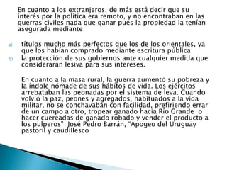 En cuanto a los extranjeros, de más está decir que su
     interés por la política era remoto, y no encontraban en las
     guerras civiles nada que ganar pues la propiedad la tenían
     asegurada mediante

a)    títulos mucho más perfectos que los de los orientales, ya
      que los habían comprado mediante escritura pública
b)    la protección de sus gobiernos ante cualquier medida que
      consideraran lesiva para sus intereses.

      En cuanto a la masa rural, la guerra aumentó su pobreza y
      la índole nómade de sus hábitos de vida. Los ejércitos
      arrebataban las peonadas por el sistema de leva. Cuando
      volvió la paz, peones y agregados, habituados a la vida
      militar, no se conchavaban con facilidad, prefiriendo errar
      de un campo a otro, tropear ganado hacia Río Grande o
      hacer cuereadas de ganado robado y vender el producto a
      los pulperos” José Pedro Barrán, “Apogeo del Uruguay
      pastoril y caudillesco
 