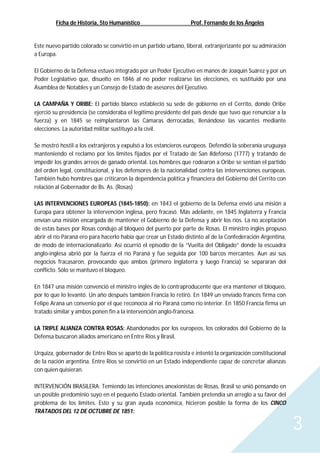 Ficha de Historia, 5to Humanístico Prof. Fernando de los Ángeles
3
Este nuevo partido colorado se convirtió en un partido urbano, liberal, extranjerizante por su admiración
a Europa.
El Gobierno de la Defensa estuvo integrado por un Poder Ejecutivo en manos de Joaquín Suárez y por un
Poder Legislativo que, disuelto en 1846 al no poder realizarse las elecciones, es sustituido por una
Asamblea de Notables y un Consejo de Estado de asesores del Ejecutivo.
LA CAMPAÑA Y ORIBE: El partido blanco estableció su sede de gobierno en el Cerrito, donde Oribe
ejerció su presidencia (se consideraba el legítimo presidente del país desde que tuvo que renunciar a la
fuerza) y en 1845 se reimplantaron las Cámaras derrocadas, llenándose las vacantes mediante
elecciones. La autoridad militar sustituyó a la civil.
Se mostró hostil a los extranjeros y expulsó a los estancieros europeos. Defendió la soberanía uruguaya
manteniendo el reclamo por los límites fijados por el Tratado de San Ildefonso (1777) y tratando de
impedir los grandes arreos de ganado oriental. Los hombres que rodearon a Oribe se sentían el partido
del orden legal, constitucional, y los defensores de la nacionalidad contra las intervenciones europeas.
También hubo hombres que criticaron la dependencia política y financiera del Gobierno del Cerrito con
relación al Gobernador de Bs. As. (Rosas)
LAS INTERVENCIONES EUROPEAS (1845-1850): en 1843 el gobierno de la Defensa envió una misión a
Europa para obtener la intervención inglesa, pero fracasó. Más adelante, en 1845 Inglaterra y Francia
envían una misión encargada de mantener el Gobierno de la Defensa y abrir los ríos. La no aceptación
de estas bases por Rosas condujo al bloqueo del puerto por parte de Rosas. El ministro inglés propuso
abrir el río Paraná ero para hacerlo había que crear un Estado distinto al de la Confederación Argentina,
de modo de internacionalizarlo. Así ocurrió el episodio de la “Vuelta del Obligado” donde la escuadra
anglo-inglesa abrió por la fuerza el río Paraná y fue seguida por 100 barcos mercantes. Aun así sus
negocios fracasaron, provocando que ambos (primero Inglaterra y luego Francia) se separaran del
conflicto. Sólo se mantuvo el bloqueo.
En 1847 una misión convenció el ministro inglés de lo contraproducente que era mantener el bloqueo,
por lo que lo levantó. Un año después también Francia lo retiró. En 1849 un enviado francés firma con
Felipe Arana un convenio por el que reconocía al río Paraná como río interior. En 1850 Francia firma un
tratado similar y ambos ponen fin a la intervención anglo-francesa.
LA TRIPLE ALIANZA CONTRA ROSAS: Abandonados por los europeos, los colorados del Gobierno de la
Defensa buscaron aliados americano en Entre Ríos y Brasil.
Urquiza, gobernador de Entre Ríos se apartó de la política rosista e intentó la organización constitucional
de la nación argentina. Entre Ríos se convirtió en un Estado independiente capaz de concretar alianzas
con quien quisieran.
INTERVENCIÓN BRASILERA: Temiendo las intenciones anexionistas de Rosas, Brasil se unió pensando en
un posible predominio suyo en el pequeño Estado oriental. También pretendía un arreglo a su favor del
problema de los límites. Esto y su gran ayuda económica, hicieron posible la forma de los CINCO
TRATADOS DEL 12 DE OCTUBRE DE 1851:
 