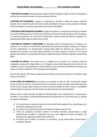 Ficha de Historia, 5to Humanístico Prof. Fernando de los Ángeles
4
1-TRATADO DE ALIANZA: Alianza perpetua, apoyo de Brasil al gobierno legal. De hecho consagraba el
derecho de intervención brasilera en nuestros asuntos internos.
2-TRATADO DE EXTRADICIÓN: Uruguay se comprometía a devolver a todos los esclavos brasileros
fugados. Así se violaba la ley de protección a todos los habitantes del país y la que abolía la esclavitud.
De hecho Uruguay se convertía en guardián de los esclavos del Imperio.
3-TRATADO DE PRESTACIÓN DE SOCORROS: El gobierno brasilero se comprometía a otorgar un subsidio
mensual de 60000 patacones al Gobierno de la Defensa. Para ello afectaba todas las rentas uruguayas,
en especial las aduaneras. De este modo se hipotecaba la única entrada del Gobierno uruguayo y se
dependía del brasilero para la subsistencia oriental.
4-TRATADO DE COMERCIO Y NAVEGACIÓN: Se declaraba común la navegación del río Uruguay y sus
afluentes. Por 10 años se mantenía libre del derecho del consumo del tasajo enviado por la frontera
terrestre riograndense. En compensación Uruguay debía abolir los derechos que cobrase por la
exportación de ganado en pie para aquella provincia. De hecho Uruguay se convertía en la reserva
ganadera del imperio y se perjudicaba la industria saladeril oriental al exportar al ganado nacional hacia
Brasil.
5-TRATADO DE LÍMITES: Como límite norte se establecía el río Cuareim se le concedía a Brasil la
navegación exclusiva de la Laguna Merín y el río Yaguarón, y dos medias leguas de terreno sobre los ríos
Cebollatí y Tacuarí. Esto significaba la renuncia definitiva a los territorios de las Misiones orientales que
según el Tratado de Idelfonso (1777) eran posesiones españolas.
Así el 29 de mayo de 1851 Brasil, el gobierno de la Defensa y Entre Ríos, firmaron el “Tratado de Triple
Alianza contra Rosas”.
LA PAZ ENTRE LOS ORIENTALES: De acuerdo a lo convenido, en julio de 1851 el ejército de Urquiza
invade el territorio nacional. Las fuerzas de Oribe no combaten ya que el medio rural estaba destruido,
la intervención europea había cesado y la invasión venía de ex-aliados de Oribe. Gracias a su habilidad.
Urquiza negoció una paz que concedía mucho más de lo esperado por el partido blanco.
Manuel Herrera y Obes (canciller del gobierno colorado) logra ciertas modificaciones. El nuevo pacto,
firmado el 7 de octubre y ratificado definitivamente por Montevideo el 12 del mismo mes, y contenía
los siguientes principios:
a) Se reconocía que la resistencia hecha a la intervención franco-inglesa lo fue creyendo que así se
defendía la independencia oriental.
b) Se reconocía como deuda nacional la contraída por el Gobierno del Cerrito.
c) Todos los ciudadanos orientales tendrían los mismos derechos, procediéndose a elegir
oportunamente senadores y diputados para que estos eligieron al futuro presidente. Las
elecciones las organizaría el Gobierno de la Defensa.
d) Se declaró que no habría “ni vencidos, ni vencedores” ya que todos debían reunirse bajo el
estandarte nacional.
 
