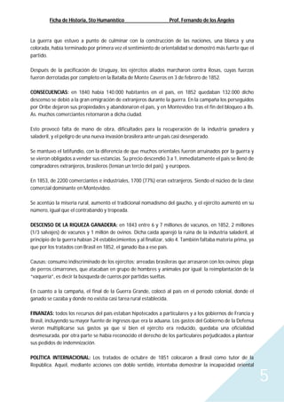 Ficha de Historia, 5to Humanístico Prof. Fernando de los Ángeles
5
La guerra que estuvo a punto de culminar con la construcción de las naciones, una blanca y una
colorada, había terminado por primera vez el sentimiento de orientalidad se demostró más fuerte que el
partido.
Después de la pacificación de Uruguay, los ejércitos aliados marcharon contra Rosas, cuyas fuerzas
fueron derrotadas por completo en la Batalla de Monte Caseros en 3 de febrero de 1852.
CONSECUENCIAS: en 1840 había 140.000 habitantes en el país, en 1852 quedaban 132.000 dicho
descenso se debió a la gran emigración de extranjeros durante la guerra. En la campaña los perseguidos
por Oribe dejaron sus propiedades y abandonaron el país, y en Montevideo tras el fin del bloqueo a Bs.
As. muchos comerciantes retornaron a dicha ciudad.
Esto provocó falta de mano de obra, dificultades para la recuperación de la industria ganadera y
saladeril, y el peligro de una nueva invasión brasilera ante un país casi desesperado.
Se mantuvo el latifundio, con la diferencia de que muchos orientales fueron arruinados por la guerra y
se vieron obligados a vender sus estancias. Su precio descendió 3 a 1, inmediatamente el país se llenó de
compradores extranjeros, brasileros (tenían un tercio del país) y europeos.
En 1853, de 2200 comerciantes e industriales, 1700 (77%) eran extranjeros. Siendo el núcleo de la clase
comercial dominante en Montevideo.
Se acentúo la miseria rural, aumentó el tradicional nomadismo del gaucho, y el ejército aumentó en su
número, igual que el contrabando y tropeada.
DESCENSO DE LA RIQUEZA GANADERA: en 1843 entre 6 y 7 millones de vacunos, en 1852, 2 millones
(1/3 salvajes) de vacunos y 1 millón de ovinos. Dicha caída aparejó la ruina de la industria saladeril, al
principio de la guerra habían 24 establecimientos y al finalizar, sólo 4. También faltaba materia prima, ya
que por los tratados con Brasil en 1852, el ganado iba a ese país.
Causas: consumo indiscriminado de los ejércitos; arreadas brasileras que arrasaron con los ovinos; plaga
de perros cimarrones, que atacaban en grupo de hombres y animales por igual; la reimplantación de la
“vaquería”, es decir la búsqueda de cueros por partidas sueltas.
En cuanto a la campaña, el final de la Guerra Grande, colocó al país en el período colonial, donde el
ganado se cazaba y donde no existía casi tarea rural establecida.
FINANZAS: todos los recursos del país estaban hipotecados a particulares y a los gobiernos de Francia y
Brasil, incluyendo su mayor fuente de ingresos que era la aduana. Los gastos del Gobierno de la Defensa
vieron multiplicarse sus gastos ya que si bien el ejército era reducido, quedaba una oficialidad
desmesurada, por otra parte se había reconocido el derecho de los particulares perjudicados a plantear
sus pedidos de indemnización.
POLÍTICA INTERNACIONAL: Los tratados de octubre de 1851 colocaron a Brasil como tutor de la
República. Aquel, mediante acciones con doble sentido, intentaba demostrar la incapacidad oriental
 