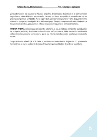 Ficha de Historia, 5to Humanístico Prof. Fernando de los Ángeles
6
para gobernarse y así resucitar la Provincia Cisplatina. El contrapeso tradicional de la Confederación
Argentina se había debilitado notoriamente. La caída de Rosas no significó la reconciliación de las
provincias argentinas. En 1852 Bs. As. se separó de la Confederación y durante 9 años de guerra interna
mantuvo a esas provincias alejadas de la política uruguaya. Tampoco se opusieron Francia e Inglaterra a
la supremacía brasilera, ya que ambos estaban ocupados en la guerra de Crimea contra Rusia.
POLÍTICA INTERNA: estancieros y comerciantes aclamaron la paz, a modo de reimplantar la producción
de la riqueza pecuaria y de obtener los beneficios del tráfico comercial. Hubo un claro fortalecimiento
del sentimiento nacional al comprenderse que la paz interna era indispensable para la supremacía de la
nación.
Surgió la idea de la POLÍTICA DE FUSIÓN, el manifiesto de Andrés Lamas, de julio de 153, proponía la
formación de un nuevo partido sin divisas y atribuía la responsabilidad del desorden al caudillismo.
 