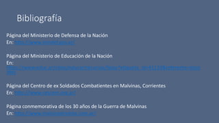Bibliografía
Página del Ministerio de Defensa de la Nación
En: http://www.mindef.gov.ar/
Página del Ministerio de Educación de la Nación
En:
https://www.educ.ar/sitios/educar/recursos/listar?etiqueta_id=41133&referente=doce
ntes
Página del Centro de ex Soldados Combatientes en Malvinas, Corrientes
En: http://www.cescem.org.ar/
Página conmemorativa de los 30 años de la Guerra de Malvinas
En: http://www.malvinastreinta.com.ar/
 
