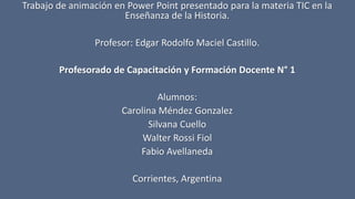 Trabajo de animación en Power Point presentado para la materia TIC en la
Enseñanza de la Historia.
Profesor: Edgar Rodolfo Maciel Castillo.
Profesorado de Capacitación y Formación Docente N° 1
Alumnos:
Carolina Méndez Gonzalez
Silvana Cuello
Walter Rossi Fiol
Fabio Avellaneda
Corrientes, Argentina
 