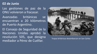 02 de Junio
Las gestiones de paz de la
ONU volvieron a fracasar.
Avanzadas británicas se
encuentran a 20 kilómetros
de Puerto Argentino.
El Consejo de Seguridad de la
Naciones Unidas aprobó la
resolución 505, que designa
mediador a Pérez de Cuéllar.
Tropas británicas desembarcan en San Carlos
 