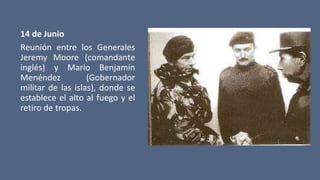 14 de Junio
Reunión entre los Generales
Jeremy Moore (comandante
inglés) y Mario Benjamín
Menéndez (Gobernador
militar de las islas), donde se
establece el alto al fuego y el
retiro de tropas.
 