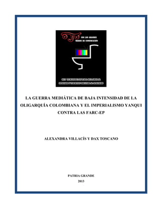 LA GUERRA MEDIÁTICA DE BAJA INTENSIDAD DE LA
OLIGARQUÍA COLOMBIANA Y EL IMPERIALISMO YANQUI
CONTRA LAS FARC-EP
ALEXANDRA VILLACÍS Y DAX TOSCANO
PATRIA GRANDE
2013
 