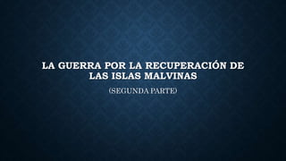 LA GUERRA POR LA RECUPERACIÓN DE
LAS ISLAS MALVINAS
(SEGUNDA PARTE)
 
