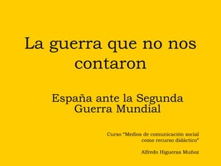 La guerra que no nos contaron España ante la Segunda Guerra Mundial Curso “Medios de comunicación social como recurso didáctico” Alfredo Higueras Muñoz 