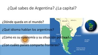 ¿Qué sabes de Argentina? ¿La capital?
¿Dónde queda en el mundo?
¿Qué idioma hablan los argentinos?
¿Como es su economía y su situación política?
¿Con cuáles países comparte fronteras?
 