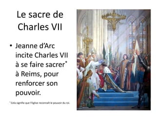 Le sacre de 
Charles VII 
• Jeanne d’Arc 
incite Charles VII 
à se faire sacrer* 
à Reims, pour 
renforcer son 
pouvoir. 
* Cela signifie que l’Eglise reconnaît le pouvoir du roi. 
 