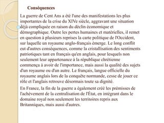 Conséquences
La guerre de Cent Ans a été l'une des manifestations les plus
importantes de la crise du XIVe siècle, aggravant une situation
déjà compliquée en raison du déclin économique et
démographique. Outre les pertes humaines et matérielles, il remet
en question à plusieurs reprises la carte politique de l'Occident,
sur laquelle un royaume anglo-français émerge. Le long conflit
eut d'autres conséquences, comme la cristallisation des sentiments
patriotiques tant en français qu'en anglais, pour lesquels non
seulement leur appartenance à la république chrétienne
commença à avoir de l'importance, mais aussi la qualité des sujets
d'un royaume ou d'un autre. Le français, langue officielle du
royaume anglais lors de la conquête normande, cesse de jouer ce
rôle et l'anglais retrouve désormais toute sa dignité.
En France, la fin de la guerre a également créé les prémisses de
l'achèvement de la centralisation de l'État, en intégrant dans le
domaine royal non seulement les territoires repris aux
Britanniques, mais aussi d'autres.
 