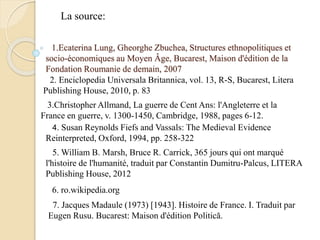1.Ecaterina Lung, Gheorghe Zbuchea, Structures ethnopolitiques et
socio-économiques au Moyen Âge, Bucarest, Maison d'édition de la
Fondation Roumanie de demain, 2007
2. Enciclopedia Universala Britannica, vol. 13, R-S, Bucarest, Litera
Publishing House, 2010, p. 83
3.Christopher Allmand, La guerre de Cent Ans: l'Angleterre et la
France en guerre, v. 1300-1450, Cambridge, 1988, pages 6-12.
4. Susan Reynolds Fiefs and Vassals: The Medieval Evidence
Reinterpreted, Oxford, 1994, pp. 258-322
5. William B. Marsh, Bruce R. Carrick, 365 jours qui ont marqué
l'histoire de l'humanité, traduit par Constantin Dumitru-Palcus, LITERA
Publishing House, 2012
La source:
6. ro.wikipedia.org
7. Jacques Madaule (1973) [1943]. Histoire de France. I. Traduit par
Eugen Rusu. Bucarest: Maison d'édition Politică.
 