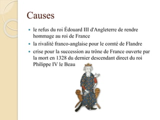 Causes
 le refus du roi Édouard III d'Angleterre de rendre
hommage au roi de France
 la rivalité franco-anglaise pour le comté de Flandre
 crise pour la succession au trône de France ouverte par
la mort en 1328 du dernier descendant direct du roi
Philippe IV le Beau
 