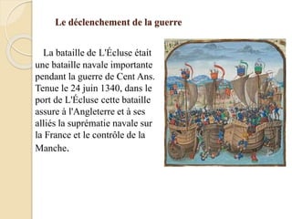 Le déclenchement de la guerre
La bataille de L'Écluse était
une bataille navale importante
pendant la guerre de Cent Ans.
Tenue le 24 juin 1340, dans le
port de L'Écluse cette bataille
assure à l'Angleterre et à ses
alliés la suprématie navale sur
la France et le contrôle de la
Manche.
 