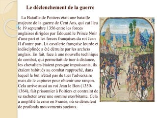 Le déclenchement de la guerre
La Bataille de Poitiers était une bataille
majeure de la guerre de Cent Ans, qui eut lieu
le 19 septembre 1356 entre les forces
anglaises dirigées par Édouard le Prince Noir
d'une part et les forces françaises du roi Jean
II d'autre part. La cavalerie française lourde et
indisciplinée a été détruite par les archers
anglais. En fait, face à une nouvelle technique
de combat, qui permettait de tuer à distance,
les chevaliers étaient presque impuissants, ils
étaient habitués au combat rapproché, dans
lequel le but n'était pas de tuer l'adversaire
mais de le capturer pour obtenir une rançon.
Cela arrive aussi au roi Jean le Bon (1350-
1364), fait prisonnier à Poitiers et contraint de
se racheter avec une somme exorbitante. Cela
a amplifié la crise en France, où se déroulent
de profonds mouvements sociaux.
 