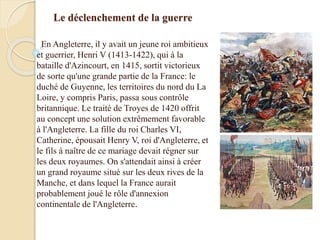 Le déclenchement de la guerre
En Angleterre, il y avait un jeune roi ambitieux
et guerrier, Henri V (1413-1422), qui à la
bataille d'Azincourt, en 1415, sortit victorieux
de sorte qu'une grande partie de la France: le
duché de Guyenne, les territoires du nord du La
Loire, y compris Paris, passa sous contrôle
britannique. Le traité de Troyes de 1420 offrit
au concept une solution extrêmement favorable
à l'Angleterre. La fille du roi Charles VI,
Catherine, épousait Henry V, roi d'Angleterre, et
le fils à naître de ce mariage devait régner sur
les deux royaumes. On s'attendait ainsi à créer
un grand royaume situé sur les deux rives de la
Manche, et dans lequel la France aurait
probablement joué le rôle d'annexion
continentale de l'Angleterre.
 