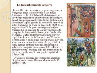 Le déclenchement de la guerre
Le conflit entre les maisons royales anglaises et
françaises après la lourde défaite des forces
françaises en 1415, à la bataille d'Azincourt, se
développe rapidement en faveur des Britanniques.
Peu de temps après cette bataille, les Britanniques
occupèrent la plus grande du nord de la France, et
selon les termes du traité de Troyes de 1420, le roi
anglais Henri V fut proclamé régent du trône
français. La fin précoce de la guerre nécessite la
conquête du Bassin de la Loire ,,clé ‘’ de la ville
d'Orléans. C'était le dernier bastion du pouvoir
royal dans le nord de la France, contrôlé par les
Britanniques et leurs alliés bourguignons. La ville,
située sur une artère importante du pays, la Loire,
fut le dernier obstacle pour les Britanniques à
achever la conquête totale du nord de la France et
ainsi permettre l'avancée dans les profondeurs du
pays, ouvrant la voie à Bourges, la capitale de
Charles VII.
Orléans est assiégée par les troupes anglaises
dirigées par le comte Thomas Montecute le 12
octobre 1428.
 