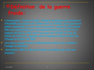 Définition de la guerre
froide:
 L'expression "Guerre froide" désigne la période de tension et
d'hostilité qui opposa les États-Unis et l'URSS, ainsi que leurs
alliés respectifs au cours de la seconde moitié du 20e siècle.
Elle est caractérisée par une bipolarisation du monde et un
rapport de force armé entre les pays de l'OTAN et ceux du
Pacte de Varsovie, appelés aussi respectivement le bloc de
l'Ouest et le bloc de l'Est.
 Les deux camps évitent l'affrontement direct qui conduit à
l'usage de bombes
 atomiques. Mais la Guerre froide se pratique par tous les
moyens :
03-01-2013 3
 