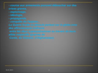 04-01-2013 4
- course aux armements pouvant déboucher sur des
crises graves,
- espionnage,
- idéologie,
- propagande,
- conquête de l'espace...
La Guerre froide se déroule partout sur le globe avec
des affrontements indirects
entre les deux superpuissances au travers de leurs
alliés respectifs (guerres de
Corée, du Vietnam, d'Afghanistan).
 