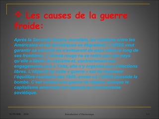 SUPEMIR - 2004 Introduction à l'électronique 3-5
 Les causes de la guerre
froide:
Après la Seconde Guerre mondiale, les relations entre les
Américains et les Soviétiques se dégradent. L’URSS veut
garantir sa sécurité en s’entourant de pays alliés le long de
ses frontières. L’Armée rouge ne se retire pas des pays
qu’elle a libéré du nazisme et, contrairement aux
engagements pris à Yalta, elle n’y organise pas d’élections
libres. L’objectif de cette « guerre » est de maintenir
l’équilibre nucléaire dès 1949, année où l’URSS possède la
bombe. C’est surtout une guerre de régime, puisque le
capitalisme américain est opposé au communisme
soviétique.
 