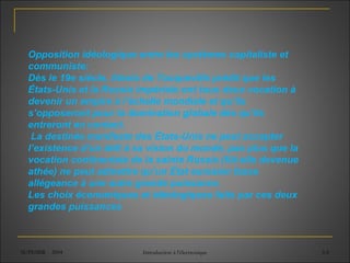 SUPEMIR - 2004 Introduction à l'électronique 3-6
Opposition idéologique entre les systèmes capitaliste et
communiste:
Dès le 19e siècle, Alexis de Tocqueville prédit que les
États-Unis et la Russie impériale ont tous deux vocation à
devenir un empire à l’échelle mondiale et qu’ils
s’opposeront pour la domination globale dès qu’ils
entreront en contact.
La destinée manifeste des États-Unis ne peut accepter
l’existence d’un défi à sa vision du monde, pas plus que la
vocation continentale de la sainte Russie (fût-elle devenue
athée) ne peut admettre qu’un État eurasien fasse
allégeance à une autre grande puissance.
Les choix économiques et idéologiques faits par ces deux
grandes puissances
 