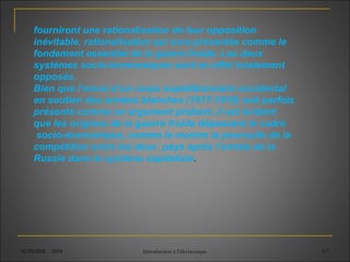 SUPEMIR - 2004 Introduction à l'électronique 3-7
fourniront une rationalisation de leur opposition
inévitable, rationalisation qui sera présentée comme le
fondement essentiel de la guerre froide. Les deux
systèmes socio-économiques sont en effet totalement
opposés.
Bien que l’envoi d’un corps expéditionnaire occidental
en soutien des armées blanches (1917-1918) soit parfois
présenté comme un argument probant, il est évident
que les origines de la guerre froide dépassent le cadre
socio-économique, comme le montre la poursuite de la
compétition entre les deux pays après l’entrée de la
Russie dans le système capitaliste.
 