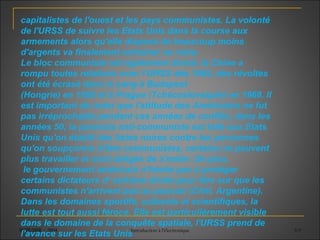 SUPEMIR - 2004 Introduction à l'électronique 3-9
capitalistes de l'ouest et les pays communistes. La volonté
de l'URSS de suivre les Etats Unis dans la course aux
armements alors qu'elle dispose de beaucoup moins
d'argents va finalement entrainer sa ruine.
Le bloc communiste est également divisé, la Chine a
rompu toutes relations avec l'URSS dès 1962, des révoltes
ont été écrasé dans le sang à Budapest
(Hongrie) en 1956 et à Prague (Tchécoslovaquie) en 1968. Il
est important de noter que l'attitude des Américains ne fut
pas irréprochable pendant ces années de conflits, dans les
années 50, la paranoïa anti-communiste est telle aux Etats
Unis qu'on établit des listes noires contre les personnes
qu'on soupçonne d'être communistes, certains ne peuvent
plus travailler et sont obligés de s'exiler. De plus,
le gouvernement américain n'hésite pas à protéger
certains dictateurs d‘ extrème droite pour être sur que les
communistes n'arrivent pas au pouvoir (Chili, Argentine).
Dans les domaines sportifs, culturels et scientifiques, la
lutte est tout aussi féroce. Elle est particulièrement visible
dans le domaine de la conquête spatiale, l'URSS prend de
l'avance sur les Etats Unis
 